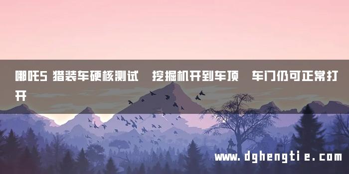 哪吒S猎装车硬核测试 挖掘机开到车顶 车门仍可正常打开